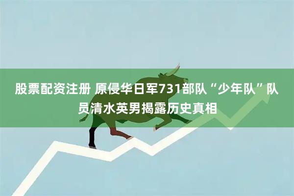 股票配资注册 原侵华日军731部队“少年队”队员清水英男揭露历史真相