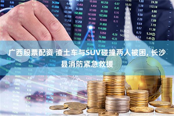 广西股票配资 渣土车与SUV碰撞两人被困, 长沙县消防紧急救援