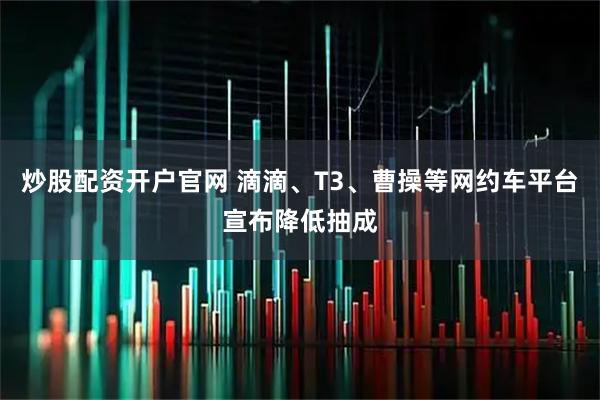 炒股配资开户官网 滴滴、T3、曹操等网约车平台宣布降低抽成