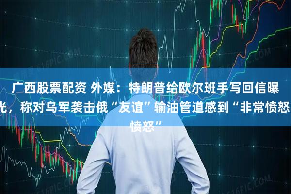 广西股票配资 外媒：特朗普给欧尔班手写回信曝光，称对乌军袭击俄“友谊”输油管道感到“非常愤怒”