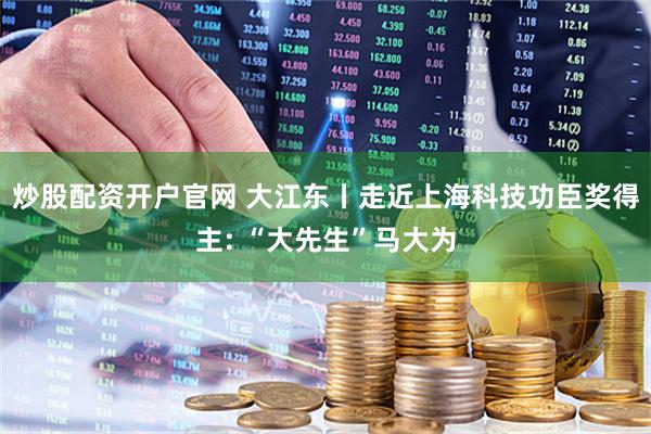 炒股配资开户官网 大江东丨走近上海科技功臣奖得主: “大先生”马大为