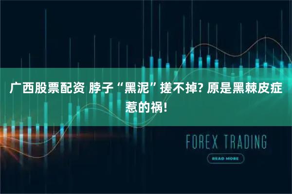 广西股票配资 脖子“黑泥”搓不掉? 原是黑棘皮症惹的祸!