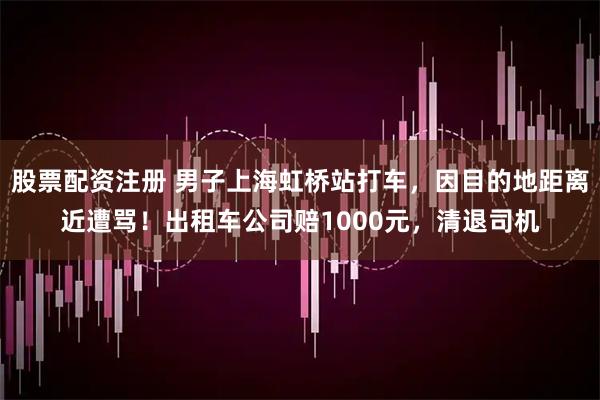股票配资注册 男子上海虹桥站打车，因目的地距离近遭骂！出租车公司赔1000元，清退司机