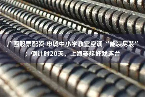 广西股票配资 申城中小学教室空调 “能装尽装”；倒计时20天，上海赛艇好戏连台