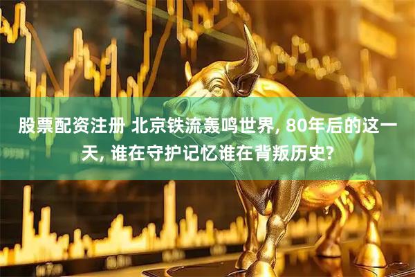 股票配资注册 北京铁流轰鸣世界, 80年后的这一天, 谁在守护记忆谁在背叛历史?