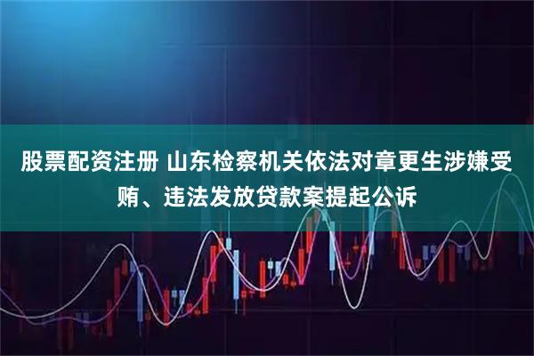 股票配资注册 山东检察机关依法对章更生涉嫌受贿、违法发放贷款案提起公诉