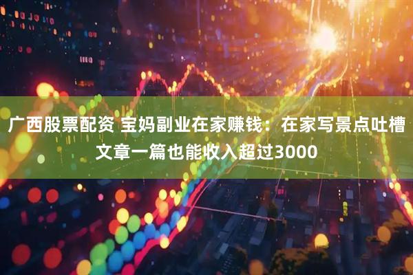 广西股票配资 宝妈副业在家赚钱：在家写景点吐槽文章一篇也能收入超过3000