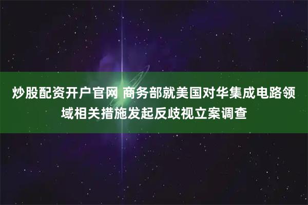 炒股配资开户官网 商务部就美国对华集成电路领域相关措施发起反歧视立案调查