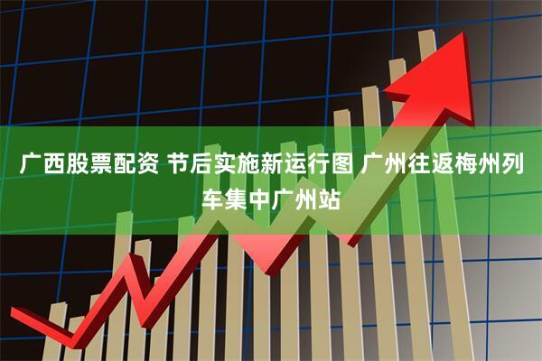 广西股票配资 节后实施新运行图 广州往返梅州列车集中广州站