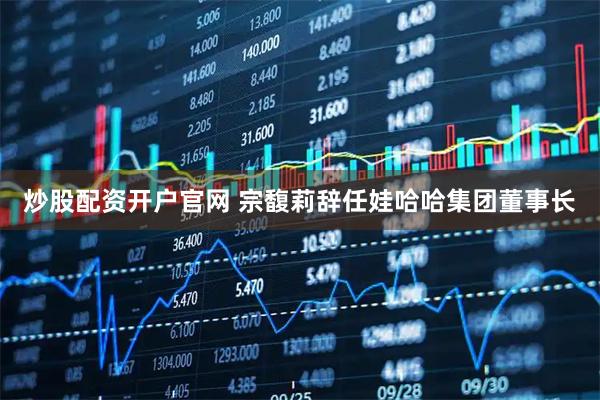 炒股配资开户官网 宗馥莉辞任娃哈哈集团董事长
