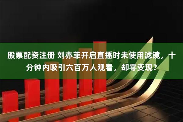 股票配资注册 刘亦菲开启直播时未使用滤镜，十分钟内吸引六百万人观看，却零变现？