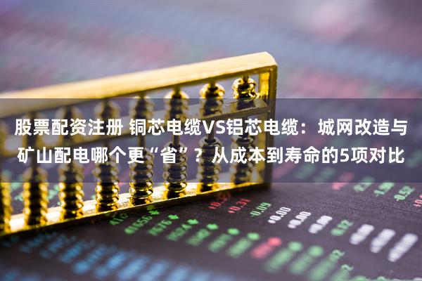 股票配资注册 铜芯电缆VS铝芯电缆:城网改造与矿山配电哪个更“省”?从成本到寿命的5项对比