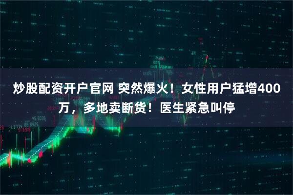 炒股配资开户官网 突然爆火！女性用户猛增400万，多地卖断货！医生紧急叫停