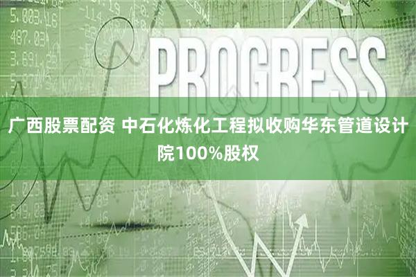广西股票配资 中石化炼化工程拟收购华东管道设计院100%股权