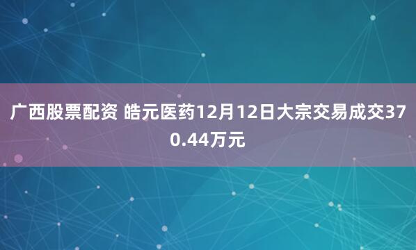 广西股票配资 皓元医药12月12日大宗交易成交370.44万元