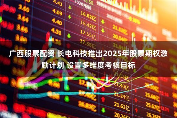 广西股票配资 长电科技推出2025年股票期权激励计划 设置多维度考核目标