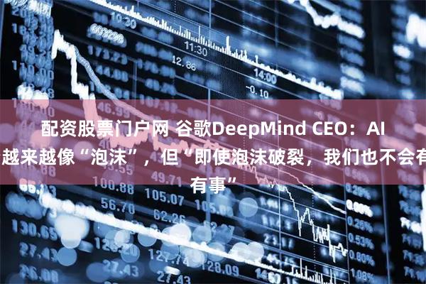 配资股票门户网 谷歌DeepMind CEO：AI投资越来越像“泡沫”，但“即使泡沫破裂，我们也不会有事”