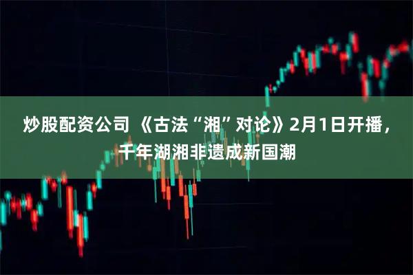 炒股配资公司 《古法“湘”对论》2月1日开播，千年湖湘非遗成新国潮