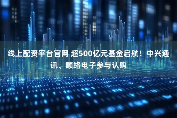 线上配资平台官网 超500亿元基金启航！中兴通讯、顺络电子参与认购