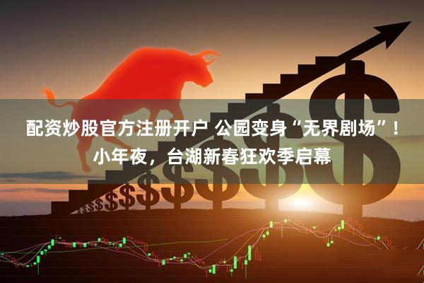 配资炒股官方注册开户 公园变身“无界剧场”！小年夜，台湖新春狂欢季启幕