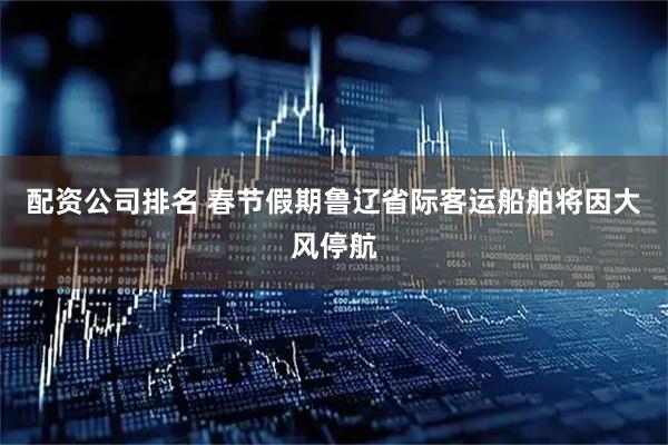 配资公司排名 春节假期鲁辽省际客运船舶将因大风停航
