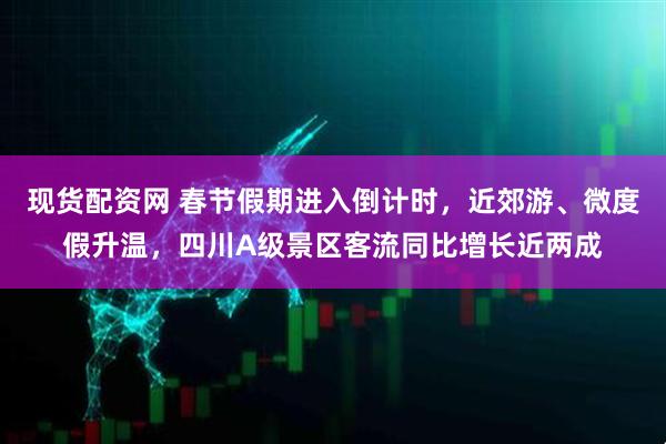 现货配资网 春节假期进入倒计时，近郊游、微度假升温，四川A级景区客流同比增长近两成