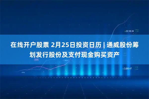 在线开户股票 2月25日投资日历 | 通威股份筹划发行股份及支付现金购买资产