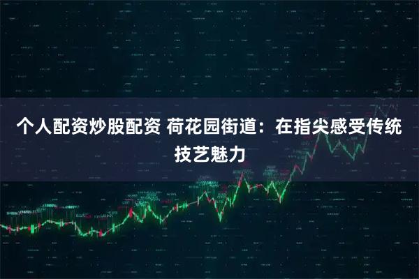 个人配资炒股配资 荷花园街道：在指尖感受传统技艺魅力