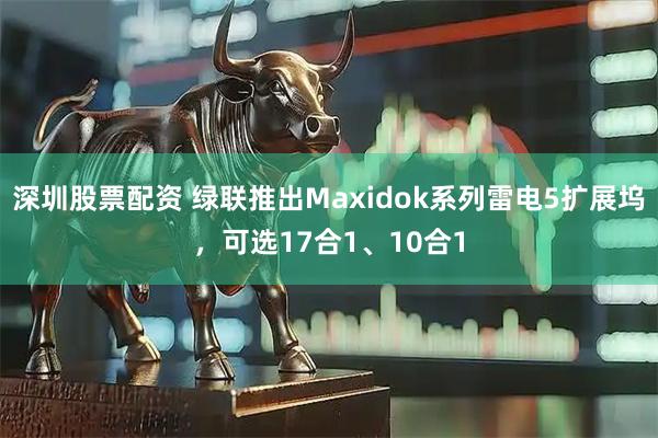 深圳股票配资 绿联推出Maxidok系列雷电5扩展坞，可选17合1、10合1