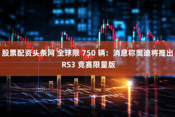 股票配资头条网 全球限 750 辆:消息称奥迪将推出 RS3 竞赛限量版