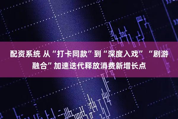配资系统 从“打卡同款”到“深度入戏” “剧游融合”加速迭代释放消费新增长点