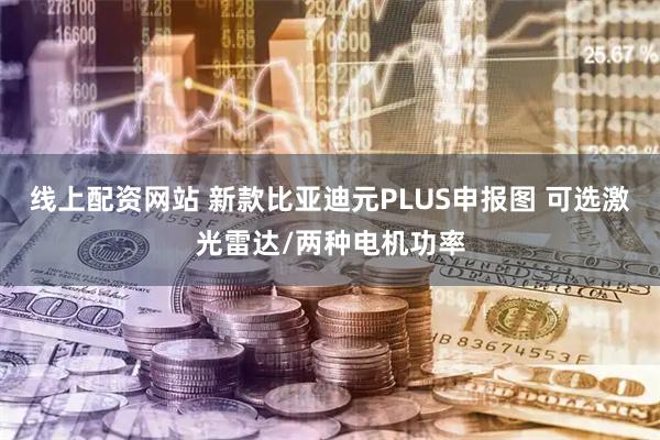 线上配资网站 新款比亚迪元PLUS申报图 可选激光雷达/两种电机功率