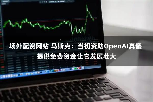 场外配资网站 马斯克：当初资助OpenAI真傻 提供免费资金让它发展壮大