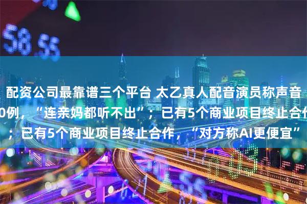 配资公司最靠谱三个平台 太乙真人配音演员称声音遭AI盗用，数量超700例，“连亲妈都听不出”；已有5个商业项目终止合作，“对方称AI更便宜”