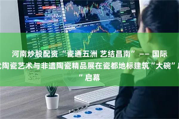 河南炒股配资 “瓷通五洲 艺结昌南” —— 国际当代陶瓷艺术与非遗陶瓷精品展在瓷都地标建筑“大碗”启幕