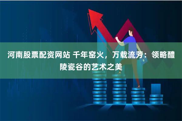 河南股票配资网站 千年窑火，万载流芳：领略醴陵瓷谷的艺术之美