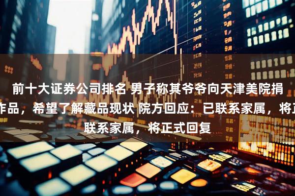 前十大证券公司排名 男子称其爷爷向天津美院捐赠40件作品，希望了解藏品现状 院方回应：已联系家属，将正式回复