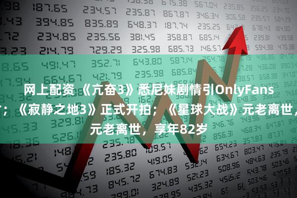 网上配资 《亢奋3》悉尼妹剧情引OnlyFans创作者声讨；《寂静之地3》正式开拍；《星球大战》元老离世，享年82岁