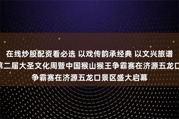 在线炒股配资看必选 以戏传韵承经典 以文兴旅谱新篇 2026年第二届大圣文化周暨中国猴山猴王争霸赛在济源五龙口景区盛大启幕