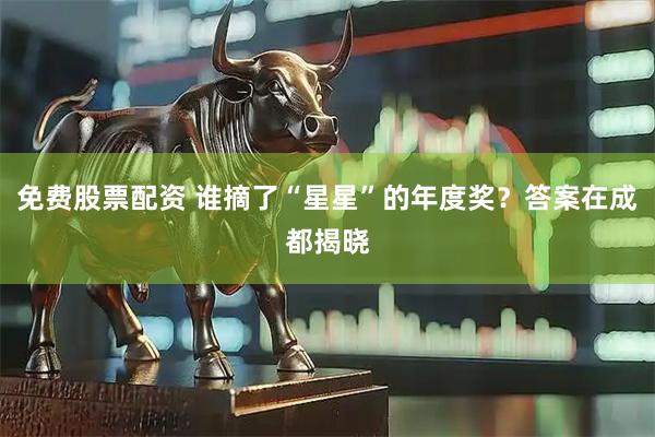 免费股票配资 谁摘了“星星”的年度奖？答案在成都揭晓