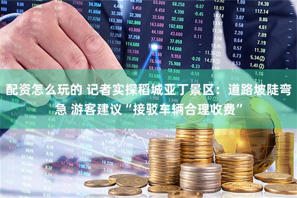 配资怎么玩的 记者实探稻城亚丁景区：道路坡陡弯急 游客建议“接驳车辆合理收费”