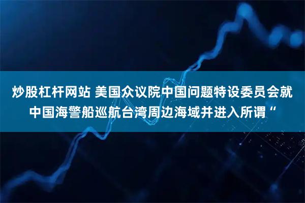 炒股杠杆网站 美国众议院中国问题特设委员会就中国海警船巡航台湾周边海域并进入所谓“