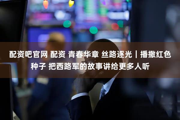 配资吧官网 配资 青春华章 丝路逐光｜播撒红色种子 把西路军的故事讲给更多人听