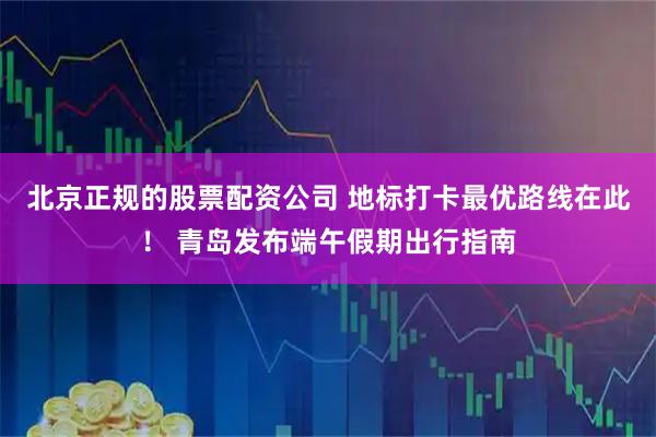 北京正规的股票配资公司 地标打卡最优路线在此！ 青岛发布端午假期出行指南