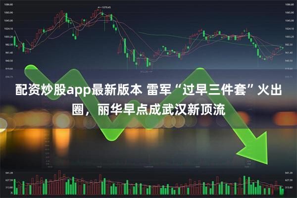 配资炒股app最新版本 雷军“过早三件套”火出圈，丽华早点成武汉新顶流