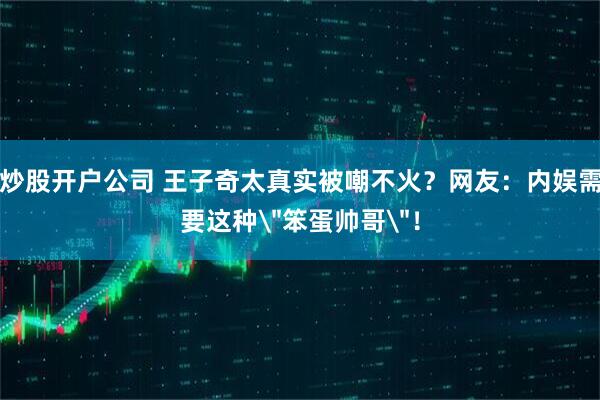 炒股开户公司 王子奇太真实被嘲不火？网友：内娱需要这种