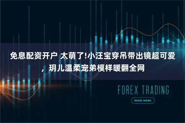 免息配资开户 太萌了!小汪宝穿吊带出镜超可爱，玥儿温柔宠弟模样暖翻全网