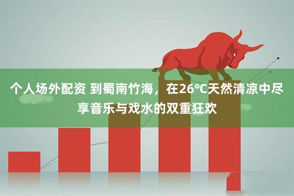 个人场外配资 到蜀南竹海，在26℃天然清凉中尽享音乐与戏水的双重狂欢