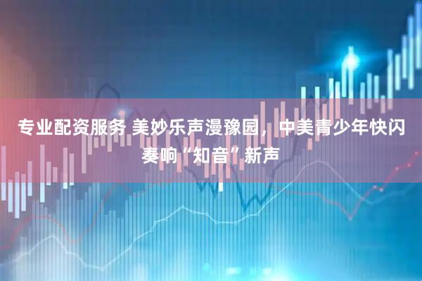 专业配资服务 美妙乐声漫豫园，中美青少年快闪奏响“知音”新声